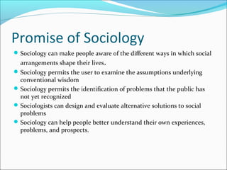 Promise of Sociology
 Sociology can make people aware of the different ways in which social

arrangements shape their lives.

 Sociology permits the user to examine the assumptions underlying

conventional wisdom
 Sociology permits the identification of problems that the public has
not yet recognized
 Sociologists can design and evaluate alternative solutions to social
problems
 Sociology can help people better understand their own experiences,
problems, and prospects.

 