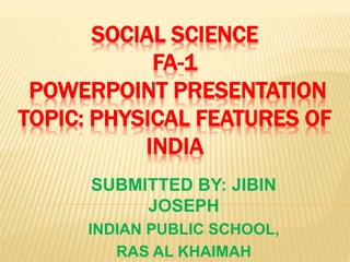 SOCIAL SCIENCE
FA-1
POWERPOINT PRESENTATION
TOPIC: PHYSICAL FEATURES OF
INDIA
SUBMITTED BY: JIBIN
JOSEPH
INDIAN PUBLIC SCHOOL,
RAS AL KHAIMAH
 