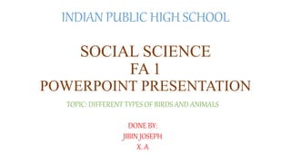 INDIAN PUBLIC HIGH SCHOOL
SOCIAL SCIENCE
FA 1
POWERPOINT PRESENTATION
TOPIC: DIFFERENT TYPES OF BIRDS AND ANIMALS
DONE BY:
JIBIN JOSEPH
X. A
 