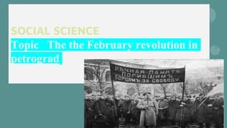 SOCIAL SCIENCE
PROJECT
Topic The the February revolution in
petrograd
 