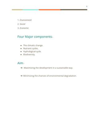 6
1. Environment
2. Social
3. Economic
Four Major components:-
● The climatic change.
● Nutrient cycles.
● Hydrological cycle.
● Biodiversity.
Aim:-
➔ Maximizing the development in a sustainable way.
➔ Minimizing the chances of environmental degradation.
 