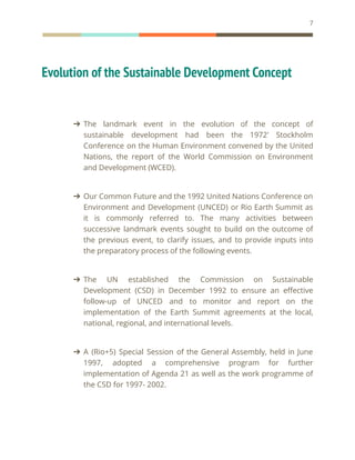 7
Evolution of the Sustainable Development Concept
➔ The landmark event in the evolution of the concept of
sustainable development had been the 1972' Stockholm
Conference on the Human Environment convened by the United
Nations, the report of the World Commission on Environment
and Development (WCED).
➔ Our Common Future and the 1992 United Nations Conference on
Environment and Development (UNCED) or Rio Earth Summit as
it is commonly referred to. The many activities between
successive landmark events sought to build on the outcome of
the previous event, to clarify issues, and to provide inputs into
the preparatory process of the following events.
➔ The UN established the Commission on Sustainable
Development (CSD) in December 1992 to ensure an effective
follow-up of UNCED and to monitor and report on the
implementation of the Earth Summit agreements at the local,
national, regional, and international levels.
➔ A (Rio+5) Special Session of the General Assembly, held in June
1997, adopted a comprehensive program for further
implementation of Agenda 21 as well as the work programme of
the CSD for 1997- 2002.
 