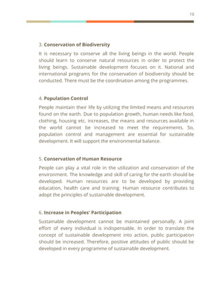 10
3. Conservation of Biodiversity
It is necessary to conserve all the living beings in the world. People
should learn to conserve natural resources in order to protect the
living beings. Sustainable development focuses on it. National and
international programs for the conservation of biodiversity should be
conducted. There must be the coordination among the programmes.
4. Population Control
People maintain their life by utilizing the limited means and resources
found on the earth. Due to population growth, human needs like food,
clothing, housing etc. increases, the means and resources available in
the world cannot be increased to meet the requirements. So,
population control and management are essential for sustainable
development. It will support the environmental balance.
5. Conservation of Human Resource
People can play a vital role in the utilization and conservation of the
environment. The knowledge and skill of caring for the earth should be
developed. Human resources are to be developed by providing
education, health care and training. Human resource contributes to
adopt the principles of sustainable development.
6. Increase in Peoples' Participation
Sustainable development cannot be maintained personally. A joint
effort of every individual is indispensable. In order to translate the
concept of sustainable development into action, public participation
should be increased. Therefore, positive attitudes of public should be
developed in every programme of sustainable development.
 