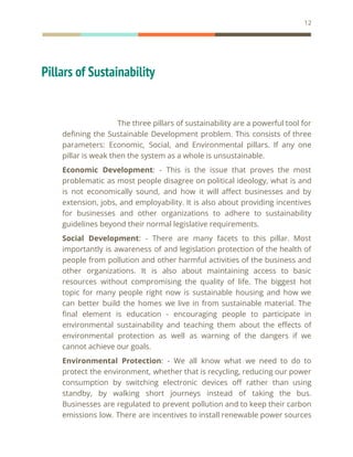 12
Pillars of Sustainability
The three pillars of sustainability are a powerful tool for
defining the Sustainable Development problem. This consists of three
parameters: Economic, Social, and Environmental pillars. If any one
pillar is weak then the system as a whole is unsustainable.
Economic Development: - This is the issue that proves the most
problematic as most people disagree on political ideology, what is and
is not economically sound, and how it will affect businesses and by
extension, jobs, and employability. It is also about providing incentives
for businesses and other organizations to adhere to sustainability
guidelines beyond their normal legislative requirements.
Social Development: - There are many facets to this pillar. Most
importantly is awareness of and legislation protection of the health of
people from pollution and other harmful activities of the business and
other organizations. It is also about maintaining access to basic
resources without compromising the quality of life. The biggest hot
topic for many people right now is sustainable housing and how we
can better build the homes we live in from sustainable material. The
final element is education - encouraging people to participate in
environmental sustainability and teaching them about the effects of
environmental protection as well as warning of the dangers if we
cannot achieve our goals.
Environmental Protection: - We all know what we need to do to
protect the environment, whether that is recycling, reducing our power
consumption by switching electronic devices off rather than using
standby, by walking short journeys instead of taking the bus.
Businesses are regulated to prevent pollution and to keep their carbon
emissions low. There are incentives to install renewable power sources
 