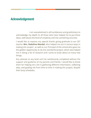 Acknowledgement
I am overwhelmed in all humbleness and gratefulness to
acknowledge my depth to all those who have helped me to put these
ideas, well above the level of simplicity and into something concrete.
I would like to express my special thanks giving gratitude to our SST
teacher Mrs. Debolina Mandal, who helped me out in various ways in
making this project as well as our Principal of the school who gave me
the golden opportunity to do this wonderful project, which also helped
me in doing a lot of research and I came to know about so many new
things.
Any attempt at any level can’t be satisfactorily completed without the
support and guidance of my parents and friends. I would like to thank
them for helping me a lot in gathering different information, collecting
data, and guiding me from time to time in making this project, despite
their busy schedules.
 