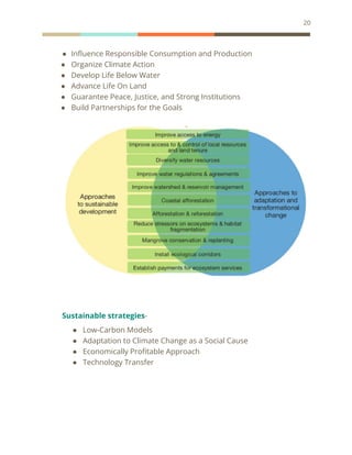 20
● Influence Responsible Consumption and Production
● Organize Climate Action
● Develop Life Below Water
● Advance Life On Land
● Guarantee Peace, Justice, and Strong Institutions
● Build Partnerships for the Goals
Sustainable strategies-
● Low-Carbon Models
● Adaptation to Climate Change as a Social Cause
● Economically Profitable Approach
● Technology Transfer
 