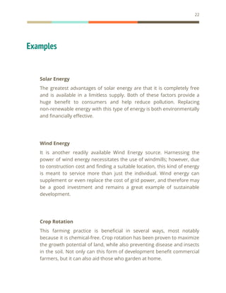 22
Examples
Solar Energy
The greatest advantages of solar energy are that it is completely free
and is available in a limitless supply. Both of these factors provide a
huge benefit to consumers and help reduce pollution. Replacing
non-renewable energy with this type of energy is both environmentally
and financially effective.
Wind Energy
It is another readily available Wind Energy source. Harnessing the
power of wind energy necessitates the use of windmills; however, due
to construction cost and finding a suitable location, this kind of energy
is meant to service more than just the individual. Wind energy can
supplement or even replace the cost of grid power, and therefore may
be a good investment and remains a great example of sustainable
development.
Crop Rotation
This farming practice is beneficial in several ways, most notably
because it is chemical-free. Crop rotation has been proven to maximize
the growth potential of land, while also preventing disease and insects
in the soil. Not only can this form of development benefit commercial
farmers, but it can also aid those who garden at home.
 
