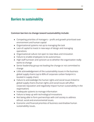 24
Barriers to sustainability
Common barriers to change toward sustainability include:
● Competing priorities of managers – profit and growth prioritised over
environment and human capital
● Organisational systems not up to managing the task
● Lack of capital to invest in new ways of design and managing
operations
● Organisational culture not open to new ideas and innovation
● Failure to enable employees to be autonomous
● High staff turnover and cynicism as to whether the organisation really
wants to change
● Senior leadership group not leading the change or not committed to
change
● Little acknowledgement of the sustainability issues in the business
global supply chains (up to 80% of corporate carbon footprint is
located in supply chain)
● Failure to acknowledge the human rights and social issues linked to
global supply chains (human rights and social issues will affect
corporate reputation and negatively impact human sustainability in the
organisation)
● Inadequate systems to manage information
● Failure to keep up with technological innovations
● Not being able to form partnerships with civil society to address
ethical, social and environmental issues.
● Economic and financial priorities of business overshadow human
sustainability issues.
 