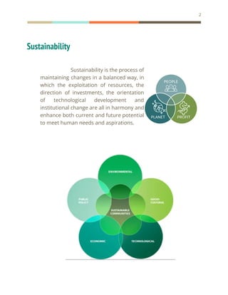2
Sustainability
Sustainability is the process of
maintaining changes in a balanced way, in
which the exploitation of resources, the
direction of investments, the orientation
of technological development and
institutional change are all in harmony and
enhance both current and future potential
to meet human needs and aspirations.
 
