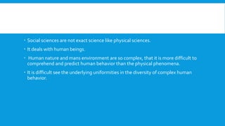  Social sciences are not exact science like physical sciences.
 It deals with human beings.
 Human nature and mans environment are so complex, that it is more difficult to
comprehend and predict human behavior than the physical phenomena.
 It is difficult see the underlying uniformities in the diversity of complex human
behavior.
 