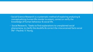  Social Science Research is a systematic method of exploring analysing &
conceptualizing human life inorder to extent, correct or verify the
knowledge of human behaviour & social life.
 Social Research, “Seeks to find explanations to unexplained social
phenomena, to clarify the doubtful & correct the misconceived facts social
life”- Pauline.V.Young.
 