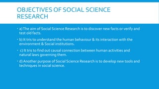 OBJECTIVES OF SOCIAL SCIENCE
RESEARCH
 a)The aim of Social Science Research is to discover new facts or verify and
test old facts.
 b) It tris to understand the human behaviour & its interaction with the
environment & Social institutions.
 c) It tris to find out causal connection between human activities and
natural laws governing them.
 d) Another purpose of Social Science Research is to develop new tools and
techniques in social science.
 