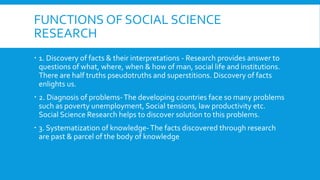FUNCTIONS OF SOCIAL SCIENCE
RESEARCH
 1. Discovery of facts & their interpretations - Research provides answer to
questions of what, where, when & how of man, social life and institutions.
There are half truths pseudotruths and superstitions. Discovery of facts
enlights us.
 2. Diagnosis of problems-The developing countries face so many problems
such as poverty unemployment, Social tensions, law productivity etc.
Social Science Research helps to discover solution to this problems.
 3. Systematization of knowledge-The facts discovered through research
are past & parcel of the body of knowledge
 