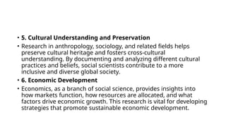 • 5. Cultural Understanding and Preservation
• Research in anthropology, sociology, and related fields helps
preserve cultural heritage and fosters cross-cultural
understanding. By documenting and analyzing different cultural
practices and beliefs, social scientists contribute to a more
inclusive and diverse global society.
• 6. Economic Development
• Economics, as a branch of social science, provides insights into
how markets function, how resources are allocated, and what
factors drive economic growth. This research is vital for developing
strategies that promote sustainable economic development.
 