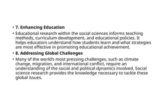 • 7. Enhancing Education
• Educational research within the social sciences informs teaching
methods, curriculum development, and educational policies. It
helps educators understand how students learn and what strategies
are most effective in promoting educational achievement.
• 8. Addressing Global Challenges
• Many of the world’s most pressing challenges, such as climate
change, migration, and international conflict, require an
understanding of the social and political dynamics involved. Social
science research provides the knowledge necessary to tackle these
global issues.
 