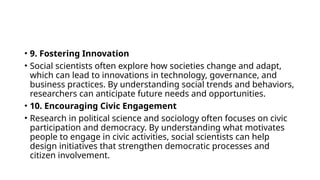 • 9. Fostering Innovation
• Social scientists often explore how societies change and adapt,
which can lead to innovations in technology, governance, and
business practices. By understanding social trends and behaviors,
researchers can anticipate future needs and opportunities.
• 10. Encouraging Civic Engagement
• Research in political science and sociology often focuses on civic
participation and democracy. By understanding what motivates
people to engage in civic activities, social scientists can help
design initiatives that strengthen democratic processes and
citizen involvement.
 