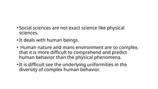 ▪ Social sciences are not exact science like physical
sciences.
▪ It deals with human beings.
▪ Human nature and mans environment are so complex,
that it is more difficult to comprehend and predict
human behavior than the physical phenomena.
▪ It is difficult see the underlying uniformities in the
diversity of complex human behavior.
 