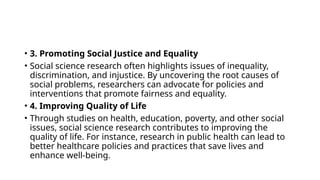 • 3. Promoting Social Justice and Equality
• Social science research often highlights issues of inequality,
discrimination, and injustice. By uncovering the root causes of
social problems, researchers can advocate for policies and
interventions that promote fairness and equality.
• 4. Improving Quality of Life
• Through studies on health, education, poverty, and other social
issues, social science research contributes to improving the
quality of life. For instance, research in public health can lead to
better healthcare policies and practices that save lives and
enhance well-being.
 