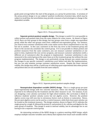 E x p e r i m e n t a l R e s e a r c h | 91
grade point average before the start of the program, as a proxy for pretest data. A variation of
the proxy pretest design is to use subjects’ posttest recollection of pretest data, which may be
subject to recall bias, but nevertheless may provide a measure of perceived gain or change in the
dependent variable.
Figure 10.11. Proxy pretest design
Separate pretest-posttest samples design. This design is useful if it is not possible to
collect pretest and posttest data from the same subjects for some reason. As shown in Figure
10.12, there are four groups in this design, but two groups come from a single non-equivalent
group, while the other two groups come from a different non-equivalent group. For instance,
you want to test customer satisfaction with a new online service that is implemented in one city
but not in another. In this case, customers in the first city serve as the treatment group and
those in the second city constitute the control group. If it is not possible to obtain pretest and
posttest measures from the same customers, you can measure customer satisfaction at one
point in time, implement the new service program, and measure customer satisfaction (with a
different set of customers) after the program is implemented. Customer satisfaction is also
measured in the control group at the same times as in the treatment group, but without the new
program implementation. The design is not particularly strong, because you cannot examine
the changes in any specific customer’s satisfaction score before and after the implementation,
but you can only examine average customer satisfaction scores. Despite the lower internal
validity, this design may still be a useful way of collecting quasi-experimental data when pretest
and posttest data are not available from the same subjects.
Figure 10.12. Separate pretest-posttest samples design
Nonequivalent dependent variable (NEDV) design. This is a single-group pre-post
quasi-experimental design with two outcome measures, where one measure is theoretically
expected to be influenced by the treatment and the other measure is not. For instance, if you
are designing a new calculus curriculum for high school students, this curriculum is likely to
influence students’ posttest calculus scores but not algebra scores. However, the posttest
algebra scores may still vary due to extraneous factors such as history or maturation. Hence,
the pre-post algebra scores can be used as a control measure, while that of pre-post calculus can
be treated as the treatment measure. The design notation, shown in Figure 10.13, indicates the
single group by a single N, followed by pretest O1 and posttest O2 for calculus and algebra for the
same group of students. This design is weak in internal validity, but its advantage lies in not
having to use a separate control group.
An interesting variation of the NEDV design is a pattern matching NEDV design, which
employs multiple outcome variables and a theory that explains how much each variable will be
 