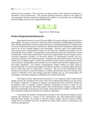 92 | S o c i a l S c i e n c e R e s e a r c h
affected by the treatment. The researcher can then examine if the theoretical prediction is
matched in actual observations. This pattern-matching technique, based on the degree of
correspondence between theoretical and observed patterns is a powerful way of alleviating
internal validity concerns in the original NEDV design.
Figure 10.13. NEDV design
Perils of Experimental Research
Experimental research is one of the most difficult of research designs, and should not be
taken lightly. This type of research is often best with a multitude of methodological problems.
First, though experimental research requires theories for framing hypotheses for testing, much
of current experimental research is atheoretical. Without theories, the hypotheses being tested
tend to be ad hoc, possibly illogical, and meaningless. Second, many of the measurement
instruments used in experimental research are not tested for reliability and validity, and are
incomparable across studies. Consequently, results generated using such instruments are also
incomparable. Third, many experimental research use inappropriate research designs, such as
irrelevant dependent variables, no interaction effects, no experimental controls, and non-
equivalent stimulus across treatment groups. Findings from such studies tend to lack internal
validity and are highly suspect. Fourth, the treatments (tasks) used in experimental research
may be diverse, incomparable, and inconsistent across studies and sometimes inappropriate for
the subject population. For instance, undergraduate student subjects are often asked to
pretend that they are marketing managers and asked to perform a complex budget allocation
task in which they have no experience or expertise. The use of such inappropriate tasks,
introduces new threats to internal validity (i.e., subject’s performance may be an artifact of the
content or difficulty of the task setting), generates findings that are non-interpretable and
meaningless, and makes integration of findings across studies impossible.
The design of proper experimental treatments is a very important task in experimental
design, because the treatment is the raison d’etre of the experimental method, and must never
be rushed or neglected. To design an adequate and appropriate task, researchers should use
prevalidated tasks if available, conduct treatment manipulation checks to check for the
adequacy of such tasks (by debriefing subjects after performing the assigned task), conduct
pilot tests (repeatedly, if necessary), and if doubt, using tasks that are simpler and familiar for
the respondent sample than tasks that are complex or unfamiliar.
In summary, this chapter introduced key concepts in the experimental design research
method and introduced a variety of true experimental and quasi-experimental designs.
Although these designs vary widely in internal validity, designs with less internal validity
should not be overlooked and may sometimes be useful under specific circumstances and
empirical contingencies.
 