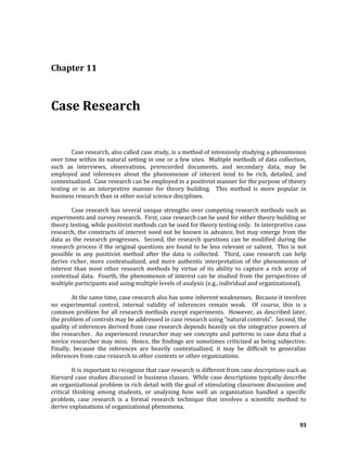 93
Chapter 11
Case Research
Case research, also called case study, is a method of intensively studying a phenomenon
over time within its natural setting in one or a few sites. Multiple methods of data collection,
such as interviews, observations, prerecorded documents, and secondary data, may be
employed and inferences about the phenomenon of interest tend to be rich, detailed, and
contextualized. Case research can be employed in a positivist manner for the purpose of theory
testing or in an interpretive manner for theory building. This method is more popular in
business research than in other social science disciplines.
Case research has several unique strengths over competing research methods such as
experiments and survey research. First, case research can be used for either theory building or
theory testing, while positivist methods can be used for theory testing only. In interpretive case
research, the constructs of interest need not be known in advance, but may emerge from the
data as the research progresses. Second, the research questions can be modified during the
research process if the original questions are found to be less relevant or salient. This is not
possible in any positivist method after the data is collected. Third, case research can help
derive richer, more contextualized, and more authentic interpretation of the phenomenon of
interest than most other research methods by virtue of its ability to capture a rich array of
contextual data. Fourth, the phenomenon of interest can be studied from the perspectives of
multiple participants and using multiple levels of analysis (e.g., individual and organizational).
At the same time, case research also has some inherent weaknesses. Because it involves
no experimental control, internal validity of inferences remain weak. Of course, this is a
common problem for all research methods except experiments. However, as described later,
the problem of controls may be addressed in case research using “natural controls”. Second, the
quality of inferences derived from case research depends heavily on the integrative powers of
the researcher. An experienced researcher may see concepts and patterns in case data that a
novice researcher may miss. Hence, the findings are sometimes criticized as being subjective.
Finally, because the inferences are heavily contextualized, it may be difficult to generalize
inferences from case research to other contexts or other organizations.
It is important to recognize that case research is different from case descriptions such as
Harvard case studies discussed in business classes. While case descriptions typically describe
an organizational problem in rich detail with the goal of stimulating classroom discussion and
critical thinking among students, or analyzing how well an organization handled a specific
problem, case research is a formal research technique that involves a scientific method to
derive explanations of organizational phenomena.
 