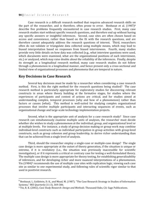 94 | S o c i a l S c i e n c e R e s e a r c h
Case research is a difficult research method that requires advanced research skills on
the part of the researcher, and is therefore, often prone to error. Benbasat et al. (1987)8
describe five problems frequently encountered in case research studies. First, many case
research studies start without specific research questions, and therefore end up without having
any specific answers or insightful inferences. Second, case sites are often chosen based on
access and convenience, rather than based on the fit with the research questions, and are
therefore cannot adequately address the research questions of interest. Third, researchers
often do not validate or triangulate data collected using multiple means, which may lead to
biased interpretation based on responses from biased interviewees. Fourth, many studies
provide very little details on how data was collected (e.g., what interview questions were used,
which documents were examined, what are the organizational positions of each interviewee,
etc.) or analyzed, which may raise doubts about the reliability of the inferences. Finally, despite
its strength as a longitudinal research method, many case research studies do not follow
through a phenomenon in a longitudinal manner, and hence present only a cross-sectional and
limited view of organizational processes and phenomena that are temporal in nature.
Key Decisions in Case Research
Several key decisions must be made by a researcher when considering a case research
method. First, is this the right method for the research questions being studied? The case
research method is particularly appropriate for exploratory studies for discovering relevant
constructs in areas where theory building at the formative stages, for studies where the
experiences of participants and context of actions are critical, and for studies aimed at
understanding complex, temporal processes (why and how of a phenomenon) rather than
factors or causes (what). This method is well-suited for studying complex organizational
processes that involve multiple participants and interacting sequences of events, such as
organizational change and large-scale technology implementation projects.
Second, what is the appropriate unit of analysis for a case research study? Since case
research can simultaneously examine multiple units of analyses, the researcher must decide
whether she wishes to study a phenomenon at the individual, group, and organizational level or
at multiple levels. For instance, a study of group decision making or group work may combine
individual-level constructs such as individual participation in group activities with group-level
constructs, such as group cohesion and group leadership, to derive richer understanding than
that can be achieved from a single level of analysis.
Third, should the researcher employ a single-case or multiple-case design? The single
case design is more appropriate at the outset of theory generation, if the situation is unique or
extreme, if it is revelatory (i.e., the situation was previously inaccessible for scientific
investigation), or if it represents a critical or contrary case for testing a well-formulated theory.
The multiple case design is more appropriate for theory testing, for establishing generalizability
of inferences, and for developing richer and more nuanced interpretations of a phenomenon.
Yin (1984)9 recommends the use of multiple case sites with replication logic, viewing each case
site as similar to one experimental study, and following rules of scientific rigor similar to that
used in positivist research.
8
Benbasat, I., Goldstein, D. K., and Mead, M. (1987). "The Case Research Strategy in Studies of Information
Systems," MIS Quarterly (11:3), 369-386.
9 Yin, R. K. (2002), Case Study Research: Design and Methods. Thousand Oaks, CA: Sage Publications.
 