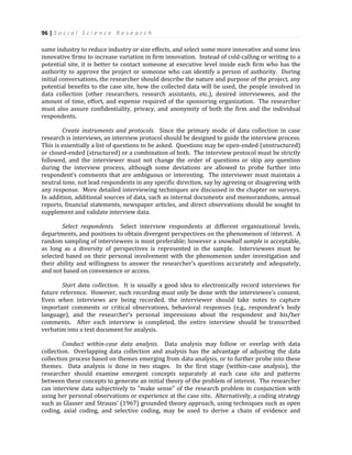 96 | S o c i a l S c i e n c e R e s e a r c h
same industry to reduce industry or size effects, and select some more innovative and some less
innovative firms to increase variation in firm innovation. Instead of cold-calling or writing to a
potential site, it is better to contact someone at executive level inside each firm who has the
authority to approve the project or someone who can identify a person of authority. During
initial conversations, the researcher should describe the nature and purpose of the project, any
potential benefits to the case site, how the collected data will be used, the people involved in
data collection (other researchers, research assistants, etc.), desired interviewees, and the
amount of time, effort, and expense required of the sponsoring organization. The researcher
must also assure confidentiality, privacy, and anonymity of both the firm and the individual
respondents.
Create instruments and protocols. Since the primary mode of data collection in case
research is interviews, an interview protocol should be designed to guide the interview process.
This is essentially a list of questions to be asked. Questions may be open-ended (unstructured)
or closed-ended (structured) or a combination of both. The interview protocol must be strictly
followed, and the interviewer must not change the order of questions or skip any question
during the interview process, although some deviations are allowed to probe further into
respondent’s comments that are ambiguous or interesting. The interviewer must maintain a
neutral tone, not lead respondents in any specific direction, say by agreeing or disagreeing with
any response. More detailed interviewing techniques are discussed in the chapter on surveys.
In addition, additional sources of data, such as internal documents and memorandums, annual
reports, financial statements, newspaper articles, and direct observations should be sought to
supplement and validate interview data.
Select respondents. Select interview respondents at different organizational levels,
departments, and positions to obtain divergent perspectives on the phenomenon of interest. A
random sampling of interviewees is most preferable; however a snowball sample is acceptable,
as long as a diversity of perspectives is represented in the sample. Interviewees must be
selected based on their personal involvement with the phenomenon under investigation and
their ability and willingness to answer the researcher’s questions accurately and adequately,
and not based on convenience or access.
Start data collection. It is usually a good idea to electronically record interviews for
future reference. However, such recording must only be done with the interviewee’s consent.
Even when interviews are being recorded, the interviewer should take notes to capture
important comments or critical observations, behavioral responses (e.g., respondent’s body
language), and the researcher’s personal impressions about the respondent and his/her
comments. After each interview is completed, the entire interview should be transcribed
verbatim into a text document for analysis.
Conduct within-case data analysis. Data analysis may follow or overlap with data
collection. Overlapping data collection and analysis has the advantage of adjusting the data
collection process based on themes emerging from data analysis, or to further probe into these
themes. Data analysis is done in two stages. In the first stage (within-case analysis), the
researcher should examine emergent concepts separately at each case site and patterns
between these concepts to generate an initial theory of the problem of interest. The researcher
can interview data subjectively to “make sense” of the research problem in conjunction with
using her personal observations or experience at the case site. Alternatively, a coding strategy
such as Glasser and Strauss’ (1967) grounded theory approach, using techniques such as open
coding, axial coding, and selective coding, may be used to derive a chain of evidence and
 
