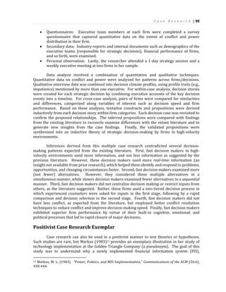 C a s e R e s e a r c h | 99
 Questionnaires: Executive team members at each firm were completed a survey
questionnaire that captured quantitative data on the extent of conflict and power
distribution in their firm.
 Secondary data: Industry reports and internal documents such as demographics of the
executive teams (responsible for strategic decisions), financial performance of firms,
and so forth, were examined.
 Personal observation: Lastly, the researcher attended a 1-day strategy session and a
weekly executive meeting at two firms in her sample.
Data analysis involved a combination of quantitative and qualitative techniques.
Quantitative data on conflict and power were analyzed for patterns across firms/decisions.
Qualitative interview data was combined into decision climate profiles, using profile traits (e.g.,
impatience) mentioned by more than one executive. For within-case analysis, decision stories
were created for each strategic decision by combining executive accounts of the key decision
events into a timeline. For cross-case analysis, pairs of firms were compared for similarities
and differences, categorized along variables of interest such as decision speed and firm
performance. Based on these analyses, tentative constructs and propositions were derived
inductively from each decision story within firm categories. Each decision case was revisited to
confirm the proposed relationships. The inferred propositions were compared with findings
from the existing literature to reconcile examine differences with the extant literature and to
generate new insights from the case findings. Finally, the validated propositions were
synthesized into an inductive theory of strategic decision-making by firms in high-velocity
environments.
Inferences derived from this multiple case research contradicted several decision-
making patterns expected from the existing literature. First, fast decision makers in high-
velocity environments used more information, and not less information as suggested by the
previous literature. However, these decision makers used more real-time information (an
insight not available from prior research), which helped them identify and respond to problems,
opportunities, and changing circumstances faster. Second, fast decision makers examined more
(not fewer) alternatives. However, they considered these multiple alternatives in a
simultaneous manner, while slower decision makers examined fewer alternatives in a sequential
manner. Third, fast decision makers did not centralize decision making or restrict inputs from
others, as the literature suggested. Rather, these firms used a two-tiered decision process in
which experienced counselors were asked for inputs in the first stage, following by a rapid
comparison and decision selection in the second stage. Fourth, fast decision makers did not
have less conflict, as expected from the literature, but employed better conflict resolution
techniques to reduce conflict and improve decision-making speed. Finally, fast decision makers
exhibited superior firm performance by virtue of their built-in cognitive, emotional, and
political processes that led to rapid closure of major decisions.
Positivist Case Research Exemplar
Case research can also be used in a positivist manner to test theories or hypotheses.
Such studies are rare, but Markus (1983)12 provides an exemplary illustration in her study of
technology implementation at the Golden Triangle Company (a pseudonym). The goal of this
study was to understand why a newly implemented financial information system (FIS),
12 Markus, M. L. (1983). “Power, Politics, and MIS Implementation,” Communications of the ACM (26:6),
430-444.
 