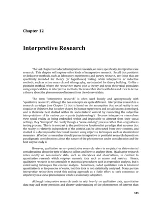 103
Chapter 12
Interpretive Research
The last chapter introduced interpretive research, or more specifically, interpretive case
research. This chapter will explore other kinds of interpretive research. Recall that positivist
or deductive methods, such as laboratory experiments and survey research, are those that are
specifically intended for theory (or hypotheses) testing, while interpretive or inductive
methods, such as action research and ethnography, are intended for theory building. Unlike a
positivist method, where the researcher starts with a theory and tests theoretical postulates
using empirical data, in interpretive methods, the researcher starts with data and tries to derive
a theory about the phenomenon of interest from the observed data.
The term “interpretive research” is often used loosely and synonymously with
“qualitative research”, although the two concepts are quite different. Interpretive research is a
research paradigm (see Chapter 3) that is based on the assumption that social reality is not
singular or objective, but is rather shaped by human experiences and social contexts (ontology),
and is therefore best studied within its socio-historic context by reconciling the subjective
interpretations of its various participants (epistemology). Because interpretive researchers
view social reality as being embedded within and impossible to abstract from their social
settings, they “interpret” the reality though a “sense-making” process rather than a hypothesis
testing process. This is in contrast to the positivist or functionalist paradigm that assumes that
the reality is relatively independent of the context, can be abstracted from their contexts, and
studied in a decomposable functional manner using objective techniques such as standardized
measures. Whether a researcher should pursue interpretive or positivist research depends on
paradigmatic considerations about the nature of the phenomenon under consideration and the
best way to study it.
However, qualitative versus quantitative research refers to empirical or data-oriented
considerations about the type of data to collect and how to analyze them. Qualitative research
relies mostly on non-numeric data, such as interviews and observations, in contrast to
quantitative research which employs numeric data such as scores and metrics. Hence,
qualitative research is not amenable to statistical procedures such as regression analysis, but is
coded using techniques like content analysis. Sometimes, coded qualitative data is tabulated
quantitatively as frequencies of codes, but this data is not statistically analyzed. Many puritan
interpretive researchers reject this coding approach as a futile effort to seek consensus or
objectivity in a social phenomenon which is essentially subjective.
Although interpretive research tends to rely heavily on qualitative data, quantitative
data may add more precision and clearer understanding of the phenomenon of interest than
 