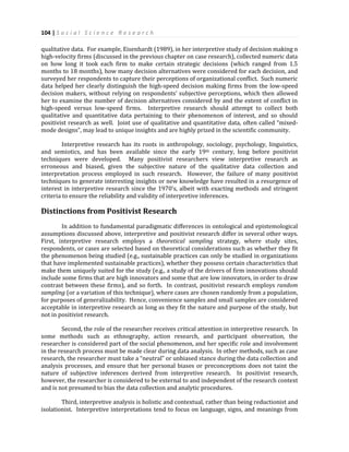 104 | S o c i a l S c i e n c e R e s e a r c h
qualitative data. For example, Eisenhardt (1989), in her interpretive study of decision making n
high-velocity firms (discussed in the previous chapter on case research), collected numeric data
on how long it took each firm to make certain strategic decisions (which ranged from 1.5
months to 18 months), how many decision alternatives were considered for each decision, and
surveyed her respondents to capture their perceptions of organizational conflict. Such numeric
data helped her clearly distinguish the high-speed decision making firms from the low-speed
decision makers, without relying on respondents’ subjective perceptions, which then allowed
her to examine the number of decision alternatives considered by and the extent of conflict in
high-speed versus low-speed firms. Interpretive research should attempt to collect both
qualitative and quantitative data pertaining to their phenomenon of interest, and so should
positivist research as well. Joint use of qualitative and quantitative data, often called “mixed-
mode designs”, may lead to unique insights and are highly prized in the scientific community.
Interpretive research has its roots in anthropology, sociology, psychology, linguistics,
and semiotics, and has been available since the early 19th century, long before positivist
techniques were developed. Many positivist researchers view interpretive research as
erroneous and biased, given the subjective nature of the qualitative data collection and
interpretation process employed in such research. However, the failure of many positivist
techniques to generate interesting insights or new knowledge have resulted in a resurgence of
interest in interpretive research since the 1970’s, albeit with exacting methods and stringent
criteria to ensure the reliability and validity of interpretive inferences.
Distinctions from Positivist Research
In addition to fundamental paradigmatic differences in ontological and epistemological
assumptions discussed above, interpretive and positivist research differ in several other ways.
First, interpretive research employs a theoretical sampling strategy, where study sites,
respondents, or cases are selected based on theoretical considerations such as whether they fit
the phenomenon being studied (e.g., sustainable practices can only be studied in organizations
that have implemented sustainable practices), whether they possess certain characteristics that
make them uniquely suited for the study (e.g., a study of the drivers of firm innovations should
include some firms that are high innovators and some that are low innovators, in order to draw
contrast between these firms), and so forth. In contrast, positivist research employs random
sampling (or a variation of this technique), where cases are chosen randomly from a population,
for purposes of generalizability. Hence, convenience samples and small samples are considered
acceptable in interpretive research as long as they fit the nature and purpose of the study, but
not in positivist research.
Second, the role of the researcher receives critical attention in interpretive research. In
some methods such as ethnography, action research, and participant observation, the
researcher is considered part of the social phenomenon, and her specific role and involvement
in the research process must be made clear during data analysis. In other methods, such as case
research, the researcher must take a “neutral” or unbiased stance during the data collection and
analysis processes, and ensure that her personal biases or preconceptions does not taint the
nature of subjective inferences derived from interpretive research. In positivist research,
however, the researcher is considered to be external to and independent of the research context
and is not presumed to bias the data collection and analytic procedures.
Third, interpretive analysis is holistic and contextual, rather than being reductionist and
isolationist. Interpretive interpretations tend to focus on language, signs, and meanings from
 