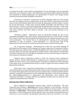 106 | S o c i a l S c i e n c e R e s e a r c h
be isolated from their social context, interpretations of such phenomena must be grounded
within their socio-historical context. This implies that contextual variables should be observed
and considered in seeking explanations of a phenomenon of interest, even though context
sensitivity may limit the generalizability of inferences.
Researcher as instrument: Researchers are often embedded within the social context
that they are studying, and are considered part of the data collection instrument in that they
must use their observational skills, their trust with the participants, and their ability to extract
the correct information. Further, their personal insights, knowledge, and experiences of the
social context is critical to accurately interpreting the phenomenon of interest. At the same
time, researchers must be fully aware of their personal biases and preconceptions, and not let
such biases interfere with their ability to present a fair and accurate portrayal of the
phenomenon.
Interpretive analysis: Observations must be interpreted through the eyes of the
participants embedded in the social context. Interpretation must occur at two levels. The first
level involves viewing or experiencing the phenomenon from the subjective perspectives of the
social participants. The second level is to understand the meaning of the participants’
experiences in order to provide a “thick description” or a rich narrative story of the
phenomenon of interest that can communicate why participants acted the way they did.
Use of expressive language: Documenting the verbal and non-verbal language of
participants and the analysis of such language are integral components of interpretive analysis.
The study must ensure that the story is viewed through the eyes of a person, and not a machine,
and must depict the emotions and experiences of that person, so that readers can understand
and relate to that person. Use of imageries, metaphors, sarcasm, and other figures of speech is
very common in interpretive analysis.
Temporal nature: Interpretive research is often not concerned with searching for
specific answers, but with understanding or “making sense of” a dynamic social process as it
unfolds over time. Hence, such research requires an immersive involvement of the researcher
at the study site for an extended period of time in order to capture the entire evolution of the
phenomenon of interest.
Hermeneutic circle: Interpretive interpretation is an iterative process of moving back
and forth from pieces of observations (text) to the entirety of the social phenomenon (context)
to reconcile their apparent discord and to construct a theory that is consistent with the diverse
subjective viewpoints and experiences of the embedded participants. Such iterations between
the understanding/meaning of a phenomenon and observations must continue until
“theoretical saturation” is reached, whereby any additional iteration does not yield any more
insight into the phenomenon of interest.
Interpretive Data Collection
Data is collected in interpretive research using a variety of techniques. The most
frequently used technique is interviews (face-to-face, telephone, or focus groups). Interview
types and strategies are discussed in detail in a previous chapter on survey research. A second
technique is observation. Observational techniques include direct observation, where the
researcher is a neutral and passive external observer and is not involved in the phenomenon of
interest (as in case research), and participant observation, where the researcher is an active
 