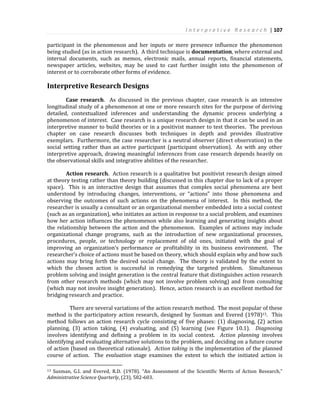 I n t e r p r e t i v e R e s e a r c h | 107
participant in the phenomenon and her inputs or mere presence influence the phenomenon
being studied (as in action research). A third technique is documentation, where external and
internal documents, such as memos, electronic mails, annual reports, financial statements,
newspaper articles, websites, may be used to cast further insight into the phenomenon of
interest or to corroborate other forms of evidence.
Interpretive Research Designs
Case research. As discussed in the previous chapter, case research is an intensive
longitudinal study of a phenomenon at one or more research sites for the purpose of deriving
detailed, contextualized inferences and understanding the dynamic process underlying a
phenomenon of interest. Case research is a unique research design in that it can be used in an
interpretive manner to build theories or in a positivist manner to test theories. The previous
chapter on case research discusses both techniques in depth and provides illustrative
exemplars. Furthermore, the case researcher is a neutral observer (direct observation) in the
social setting rather than an active participant (participant observation). As with any other
interpretive approach, drawing meaningful inferences from case research depends heavily on
the observational skills and integrative abilities of the researcher.
Action research. Action research is a qualitative but positivist research design aimed
at theory testing rather than theory building (discussed in this chapter due to lack of a proper
space). This is an interactive design that assumes that complex social phenomena are best
understood by introducing changes, interventions, or “actions” into those phenomena and
observing the outcomes of such actions on the phenomena of interest. In this method, the
researcher is usually a consultant or an organizational member embedded into a social context
(such as an organization), who initiates an action in response to a social problem, and examines
how her action influences the phenomenon while also learning and generating insights about
the relationship between the action and the phenomenon. Examples of actions may include
organizational change programs, such as the introduction of new organizational processes,
procedures, people, or technology or replacement of old ones, initiated with the goal of
improving an organization’s performance or profitability in its business environment. The
researcher’s choice of actions must be based on theory, which should explain why and how such
actions may bring forth the desired social change. The theory is validated by the extent to
which the chosen action is successful in remedying the targeted problem. Simultaneous
problem solving and insight generation is the central feature that distinguishes action research
from other research methods (which may not involve problem solving) and from consulting
(which may not involve insight generation). Hence, action research is an excellent method for
bridging research and practice.
There are several variations of the action research method. The most popular of these
method is the participatory action research, designed by Susman and Evered (1978)13. This
method follows an action research cycle consisting of five phases: (1) diagnosing, (2) action
planning, (3) action taking, (4) evaluating, and (5) learning (see Figure 10.1). Diagnosing
involves identifying and defining a problem in its social context. Action planning involves
identifying and evaluating alternative solutions to the problem, and deciding on a future course
of action (based on theoretical rationale). Action taking is the implementation of the planned
course of action. The evaluation stage examines the extent to which the initiated action is
13 Susman, G.I. and Evered, R.D. (1978). “An Assessment of the Scientific Merits of Action Research,”
Administrative Science Quarterly, (23), 582-603.
 