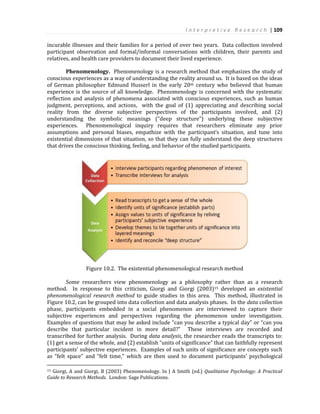I n t e r p r e t i v e R e s e a r c h | 109
incurable illnesses and their families for a period of over two years. Data collection involved
participant observation and formal/informal conversations with children, their parents and
relatives, and health care providers to document their lived experience.
Phenomenology. Phenomenology is a research method that emphasizes the study of
conscious experiences as a way of understanding the reality around us. It is based on the ideas
of German philosopher Edmund Husserl in the early 20th century who believed that human
experience is the source of all knowledge. Phenomenology is concerned with the systematic
reflection and analysis of phenomena associated with conscious experiences, such as human
judgment, perceptions, and actions, with the goal of (1) appreciating and describing social
reality from the diverse subjective perspectives of the participants involved, and (2)
understanding the symbolic meanings (“deep structure”) underlying these subjective
experiences. Phenomenological inquiry requires that researchers eliminate any prior
assumptions and personal biases, empathize with the participant’s situation, and tune into
existential dimensions of that situation, so that they can fully understand the deep structures
that drives the conscious thinking, feeling, and behavior of the studied participants.
Figure 10.2. The existential phenomenological research method
Some researchers view phenomenology as a philosophy rather than as a research
method. In response to this criticism, Giorgi and Giorgi (2003)15 developed an existential
phenomenological research method to guide studies in this area. This method, illustrated in
Figure 10.2, can be grouped into data collection and data analysis phases. In the data collection
phase, participants embedded in a social phenomenon are interviewed to capture their
subjective experiences and perspectives regarding the phenomenon under investigation.
Examples of questions that may be asked include “can you describe a typical day” or “can you
describe that particular incident in more detail?” These interviews are recorded and
transcribed for further analysis. During data analysis, the researcher reads the transcripts to:
(1) get a sense of the whole, and (2) establish “units of significance” that can faithfully represent
participants’ subjective experiences. Examples of such units of significance are concepts such
as “felt space” and “felt time,” which are then used to document participants’ psychological
15 Giorgi, A and Giorgi, B (2003) Phenomenology. In J A Smith (ed.) Qualitative Psychology: A Practical
Guide to Research Methods. London: Sage Publications.
 