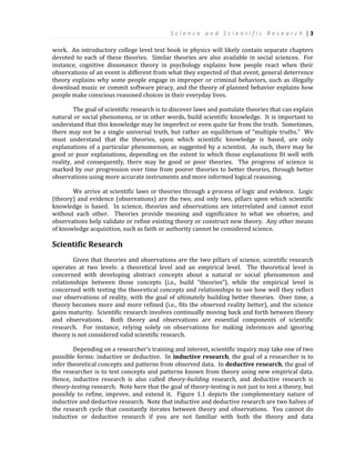 S c i e n c e a n d S c i e n t i f i c R e s e a r c h | 3
work. An introductory college level text book in physics will likely contain separate chapters
devoted to each of these theories. Similar theories are also available in social sciences. For
instance, cognitive dissonance theory in psychology explains how people react when their
observations of an event is different from what they expected of that event, general deterrence
theory explains why some people engage in improper or criminal behaviors, such as illegally
download music or commit software piracy, and the theory of planned behavior explains how
people make conscious reasoned choices in their everyday lives.
The goal of scientific research is to discover laws and postulate theories that can explain
natural or social phenomena, or in other words, build scientific knowledge. It is important to
understand that this knowledge may be imperfect or even quite far from the truth. Sometimes,
there may not be a single universal truth, but rather an equilibrium of “multiple truths.” We
must understand that the theories, upon which scientific knowledge is based, are only
explanations of a particular phenomenon, as suggested by a scientist. As such, there may be
good or poor explanations, depending on the extent to which those explanations fit well with
reality, and consequently, there may be good or poor theories. The progress of science is
marked by our progression over time from poorer theories to better theories, through better
observations using more accurate instruments and more informed logical reasoning.
We arrive at scientific laws or theories through a process of logic and evidence. Logic
(theory) and evidence (observations) are the two, and only two, pillars upon which scientific
knowledge is based. In science, theories and observations are interrelated and cannot exist
without each other. Theories provide meaning and significance to what we observe, and
observations help validate or refine existing theory or construct new theory. Any other means
of knowledge acquisition, such as faith or authority cannot be considered science.
Scientific Research
Given that theories and observations are the two pillars of science, scientific research
operates at two levels: a theoretical level and an empirical level. The theoretical level is
concerned with developing abstract concepts about a natural or social phenomenon and
relationships between those concepts (i.e., build “theories”), while the empirical level is
concerned with testing the theoretical concepts and relationships to see how well they reflect
our observations of reality, with the goal of ultimately building better theories. Over time, a
theory becomes more and more refined (i.e., fits the observed reality better), and the science
gains maturity. Scientific research involves continually moving back and forth between theory
and observations. Both theory and observations are essential components of scientific
research. For instance, relying solely on observations for making inferences and ignoring
theory is not considered valid scientific research.
Depending on a researcher’s training and interest, scientific inquiry may take one of two
possible forms: inductive or deductive. In inductive research, the goal of a researcher is to
infer theoretical concepts and patterns from observed data. In deductive research, the goal of
the researcher is to test concepts and patterns known from theory using new empirical data.
Hence, inductive research is also called theory-building research, and deductive research is
theory-testing research. Note here that the goal of theory-testing is not just to test a theory, but
possibly to refine, improve, and extend it. Figure 1.1 depicts the complementary nature of
inductive and deductive research. Note that inductive and deductive research are two halves of
the research cycle that constantly iterates between theory and observations. You cannot do
inductive or deductive research if you are not familiar with both the theory and data
 