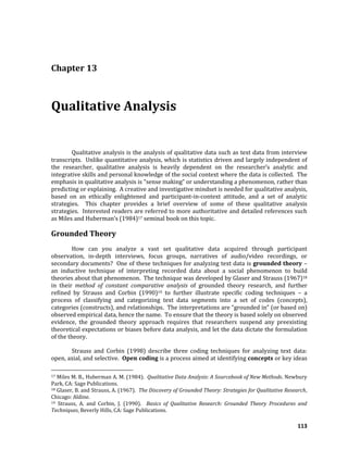 113
Chapter 13
Qualitative Analysis
Qualitative analysis is the analysis of qualitative data such as text data from interview
transcripts. Unlike quantitative analysis, which is statistics driven and largely independent of
the researcher, qualitative analysis is heavily dependent on the researcher’s analytic and
integrative skills and personal knowledge of the social context where the data is collected. The
emphasis in qualitative analysis is “sense making” or understanding a phenomenon, rather than
predicting or explaining. A creative and investigative mindset is needed for qualitative analysis,
based on an ethically enlightened and participant-in-context attitude, and a set of analytic
strategies. This chapter provides a brief overview of some of these qualitative analysis
strategies. Interested readers are referred to more authoritative and detailed references such
as Miles and Huberman’s (1984)17 seminal book on this topic.
Grounded Theory
How can you analyze a vast set qualitative data acquired through participant
observation, in-depth interviews, focus groups, narratives of audio/video recordings, or
secondary documents? One of these techniques for analyzing text data is grounded theory –
an inductive technique of interpreting recorded data about a social phenomenon to build
theories about that phenomenon. The technique was developed by Glaser and Strauss (1967)18
in their method of constant comparative analysis of grounded theory research, and further
refined by Strauss and Corbin (1990)19 to further illustrate specific coding techniques – a
process of classifying and categorizing text data segments into a set of codes (concepts),
categories (constructs), and relationships. The interpretations are “grounded in” (or based on)
observed empirical data, hence the name. To ensure that the theory is based solely on observed
evidence, the grounded theory approach requires that researchers suspend any preexisting
theoretical expectations or biases before data analysis, and let the data dictate the formulation
of the theory.
Strauss and Corbin (1998) describe three coding techniques for analyzing text data:
open, axial, and selective. Open coding is a process aimed at identifying concepts or key ideas
17 Miles M. B., Huberman A. M. (1984). Qualitative Data Analysis: A Sourcebook of New Methods. Newbury
Park, CA: Sage Publications.
18 Glaser, B. and Strauss, A. (1967). The Discovery of Grounded Theory: Strategies for Qualitative Research,
Chicago: Aldine.
19 Strauss, A. and Corbin, J. (1990). Basics of Qualitative Research: Grounded Theory Procedures and
Techniques, Beverly Hills, CA: Sage Publications.
 