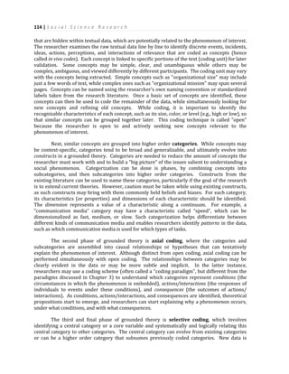 114 | S o c i a l S c i e n c e R e s e a r c h
that are hidden within textual data, which are potentially related to the phenomenon of interest.
The researcher examines the raw textual data line by line to identify discrete events, incidents,
ideas, actions, perceptions, and interactions of relevance that are coded as concepts (hence
called in vivo codes). Each concept is linked to specific portions of the text (coding unit) for later
validation. Some concepts may be simple, clear, and unambiguous while others may be
complex, ambiguous, and viewed differently by different participants. The coding unit may vary
with the concepts being extracted. Simple concepts such as “organizational size” may include
just a few words of text, while complex ones such as “organizational mission” may span several
pages. Concepts can be named using the researcher’s own naming convention or standardized
labels taken from the research literature. Once a basic set of concepts are identified, these
concepts can then be used to code the remainder of the data, while simultaneously looking for
new concepts and refining old concepts. While coding, it is important to identify the
recognizable characteristics of each concept, such as its size, color, or level (e.g., high or low), so
that similar concepts can be grouped together later. This coding technique is called “open”
because the researcher is open to and actively seeking new concepts relevant to the
phenomenon of interest.
Next, similar concepts are grouped into higher order categories. While concepts may
be context-specific, categories tend to be broad and generalizable, and ultimately evolve into
constructs in a grounded theory. Categories are needed to reduce the amount of concepts the
researcher must work with and to build a “big picture” of the issues salient to understanding a
social phenomenon. Categorization can be done is phases, by combining concepts into
subcategories, and then subcategories into higher order categories. Constructs from the
existing literature can be used to name these categories, particularly if the goal of the research
is to extend current theories. However, caution must be taken while using existing constructs,
as such constructs may bring with them commonly held beliefs and biases. For each category,
its characteristics (or properties) and dimensions of each characteristic should be identified.
The dimension represents a value of a characteristic along a continuum. For example, a
“communication media” category may have a characteristic called “speed”, which can be
dimensionalized as fast, medium, or slow. Such categorization helps differentiate between
different kinds of communication media and enables researchers identify patterns in the data,
such as which communication media is used for which types of tasks.
The second phase of grounded theory is axial coding, where the categories and
subcategories are assembled into causal relationships or hypotheses that can tentatively
explain the phenomenon of interest. Although distinct from open coding, axial coding can be
performed simultaneously with open coding. The relationships between categories may be
clearly evident in the data or may be more subtle and implicit. In the latter instance,
researchers may use a coding scheme (often called a “coding paradigm”, but different from the
paradigms discussed in Chapter 3) to understand which categories represent conditions (the
circumstances in which the phenomenon is embedded), actions/interactions (the responses of
individuals to events under these conditions), and consequences (the outcomes of actions/
interactions). As conditions, actions/interactions, and consequences are identified, theoretical
propositions start to emerge, and researchers can start explaining why a phenomenon occurs,
under what conditions, and with what consequences.
The third and final phase of grounded theory is selective coding, which involves
identifying a central category or a core variable and systematically and logically relating this
central category to other categories. The central category can evolve from existing categories
or can be a higher order category that subsumes previously coded categories. New data is
 