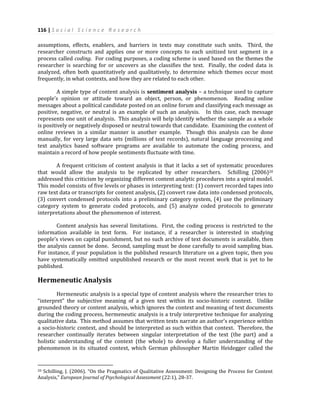 116 | S o c i a l S c i e n c e R e s e a r c h
assumptions, effects, enablers, and barriers in texts may constitute such units. Third, the
researcher constructs and applies one or more concepts to each unitized text segment in a
process called coding. For coding purposes, a coding scheme is used based on the themes the
researcher is searching for or uncovers as she classifies the text. Finally, the coded data is
analyzed, often both quantitatively and qualitatively, to determine which themes occur most
frequently, in what contexts, and how they are related to each other.
A simple type of content analysis is sentiment analysis – a technique used to capture
people’s opinion or attitude toward an object, person, or phenomenon. Reading online
messages about a political candidate posted on an online forum and classifying each message as
positive, negative, or neutral is an example of such an analysis. In this case, each message
represents one unit of analysis. This analysis will help identify whether the sample as a whole
is positively or negatively disposed or neutral towards that candidate. Examining the content of
online reviews in a similar manner is another example. Though this analysis can be done
manually, for very large data sets (millions of text records), natural language processing and
text analytics based software programs are available to automate the coding process, and
maintain a record of how people sentiments fluctuate with time.
A frequent criticism of content analysis is that it lacks a set of systematic procedures
that would allow the analysis to be replicated by other researchers. Schilling (2006)20
addressed this criticism by organizing different content analytic procedures into a spiral model.
This model consists of five levels or phases in interpreting text: (1) convert recorded tapes into
raw text data or transcripts for content analysis, (2) convert raw data into condensed protocols,
(3) convert condensed protocols into a preliminary category system, (4) use the preliminary
category system to generate coded protocols, and (5) analyze coded protocols to generate
interpretations about the phenomenon of interest.
Content analysis has several limitations. First, the coding process is restricted to the
information available in text form. For instance, if a researcher is interested in studying
people’s views on capital punishment, but no such archive of text documents is available, then
the analysis cannot be done. Second, sampling must be done carefully to avoid sampling bias.
For instance, if your population is the published research literature on a given topic, then you
have systematically omitted unpublished research or the most recent work that is yet to be
published.
Hermeneutic Analysis
Hermeneutic analysis is a special type of content analysis where the researcher tries to
“interpret” the subjective meaning of a given text within its socio-historic context. Unlike
grounded theory or content analysis, which ignores the context and meaning of text documents
during the coding process, hermeneutic analysis is a truly interpretive technique for analyzing
qualitative data. This method assumes that written texts narrate an author’s experience within
a socio-historic context, and should be interpreted as such within that context. Therefore, the
researcher continually iterates between singular interpretation of the text (the part) and a
holistic understanding of the context (the whole) to develop a fuller understanding of the
phenomenon in its situated context, which German philosopher Martin Heidegger called the
20 Schilling, J. (2006). “On the Pragmatics of Qualitative Assessment: Designing the Process for Content
Analysis,” European Journal of Psychological Assessment (22:1), 28-37.
 