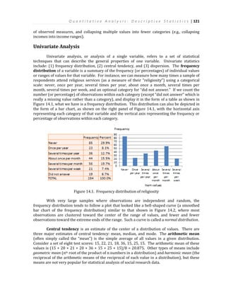 Q u a n t i t a t i v e A n a l y s i s : D e s c r i p t i v e S t a t i s t i c s | 121
of observed measures, and collapsing multiple values into fewer categories (e.g., collapsing
incomes into income ranges).
Univariate Analysis
Univariate analysis, or analysis of a single variable, refers to a set of statistical
techniques that can describe the general properties of one variable. Univariate statistics
include: (1) frequency distribution, (2) central tendency, and (3) dispersion. The frequency
distribution of a variable is a summary of the frequency (or percentages) of individual values
or ranges of values for that variable. For instance, we can measure how many times a sample of
respondents attend religious services (as a measure of their “religiosity”) using a categorical
scale: never, once per year, several times per year, about once a month, several times per
month, several times per week, and an optional category for “did not answer.” If we count the
number (or percentage) of observations within each category (except “did not answer” which is
really a missing value rather than a category), and display it in the form of a table as shown in
Figure 14.1, what we have is a frequency distribution. This distribution can also be depicted in
the form of a bar chart, as shown on the right panel of Figure 14.1, with the horizontal axis
representing each category of that variable and the vertical axis representing the frequency or
percentage of observations within each category.
Figure 14.1. Frequency distribution of religiosity
With very large samples where observations are independent and random, the
frequency distribution tends to follow a plot that looked like a bell-shaped curve (a smoothed
bar chart of the frequency distribution) similar to that shown in Figure 14.2, where most
observations are clustered toward the center of the range of values, and fewer and fewer
observations toward the extreme ends of the range. Such a curve is called a normal distribution.
Central tendency is an estimate of the center of a distribution of values. There are
three major estimates of central tendency: mean, median, and mode. The arithmetic mean
(often simply called the “mean”) is the simple average of all values in a given distribution.
Consider a set of eight test scores: 15, 22, 21, 18, 36, 15, 25, 15. The arithmetic mean of these
values is (15 + 20 + 21 + 20 + 36 + 15 + 25 + 15)/8 = 20.875. Other types of means include
geometric mean (nth root of the product of n numbers in a distribution) and harmonic mean (the
reciprocal of the arithmetic means of the reciprocal of each value in a distribution), but these
means are not very popular for statistical analysis of social research data.
 