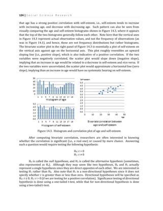124 | S o c i a l S c i e n c e R e s e a r c h
that age has a strong positive correlation with self-esteem, i.e., self-esteem tends to increase
with increasing age, and decrease with decreasing age. Such pattern can also be seen from
visually comparing the age and self-esteem histograms shown in Figure 14.3, where it appears
that the top of the two histograms generally follow each other. Note here that the vertical axes
in Figure 14.3 represent actual observation values, and not the frequency of observations (as
was in Figure 14.1), and hence, these are not frequency distributions but rather histograms.
The bivariate scatter plot in the right panel of Figure 14.3 is essentially a plot of self-esteem on
the vertical axis against age on the horizontal axis. This plot roughly resembles an upward
sloping line (i.e., positive slope), which is also indicative of a positive correlation. If the two
variables were negatively correlated, the scatter plot would slope down (negative slope),
implying that an increase in age would be related to a decrease in self-esteem and vice versa. If
the two variables were uncorrelated, the scatter plot would approximate a horizontal line (zero
slope), implying than an increase in age would have no systematic bearing on self-esteem.
Figure 14.3. Histogram and correlation plot of age and self-esteem
After computing bivariate correlation, researchers are often interested in knowing
whether the correlation is significant (i.e., a real one) or caused by mere chance. Answering
such a question would require testing the following hypothesis:
H0: r = 0
H1: r ≠ 0
H0 is called the null hypotheses, and H1 is called the alternative hypothesis (sometimes,
also represented as Ha). Although they may seem like two hypotheses, H0 and H1 actually
represent a single hypothesis since they are direct opposites of each other. We are interested in
testing H1 rather than H0. Also note that H1 is a non-directional hypotheses since it does not
specify whether r is greater than or less than zero. Directional hypotheses will be specified as
H0: r ≤ 0; H1: r > 0 (if we are testing for a positive correlation). Significance testing of directional
hypothesis is done using a one-tailed t-test, while that for non-directional hypothesis is done
using a two-tailed t-test.
 