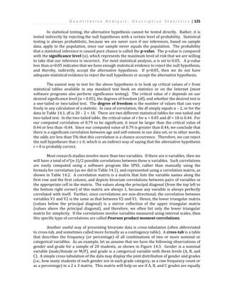 Q u a n t i t a t i v e A n a l y s i s : D e s c r i p t i v e S t a t i s t i c s | 125
In statistical testing, the alternative hypothesis cannot be tested directly. Rather, it is
tested indirectly by rejecting the null hypotheses with a certain level of probability. Statistical
testing is always probabilistic, because we are never sure if our inferences, based on sample
data, apply to the population, since our sample never equals the population. The probability
that a statistical inference is caused pure chance is called the p-value. The p-value is compared
with the significance level (α), which represents the maximum level of risk that we are willing
to take that our inference is incorrect. For most statistical analysis, α is set to 0.05. A p-value
less than α=0.05 indicates that we have enough statistical evidence to reject the null hypothesis,
and thereby, indirectly accept the alternative hypothesis. If p>0.05, then we do not have
adequate statistical evidence to reject the null hypothesis or accept the alternative hypothesis.
The easiest way to test for the above hypothesis is to look up critical values of r from
statistical tables available in any standard text book on statistics or on the Internet (most
software programs also perform significance testing). The critical value of r depends on our
desired significance level (α = 0.05), the degrees of freedom (df), and whether the desired test is
a one-tailed or two-tailed test. The degree of freedom is the number of values that can vary
freely in any calculation of a statistic. In case of correlation, the df simply equals n – 2, or for the
data in Table 14.1, df is 20 – 2 = 18. There are two different statistical tables for one-tailed and
two-tailed test. In the two-tailed table, the critical value of r for α = 0.05 and df = 18 is 0.44. For
our computed correlation of 0.79 to be significant, it must be larger than the critical value of
0.44 or less than -0.44. Since our computed value of 0.79 is greater than 0.44, we conclude that
there is a significant correlation between age and self-esteem in our data set, or in other words,
the odds are less than 5% that this correlation is a chance occurrence. Therefore, we can reject
the null hypotheses that r ≤ 0, which is an indirect way of saying that the alternative hypothesis
r > 0 is probably correct.
Most research studies involve more than two variables. If there are n variables, then we
will have a total of n*(n-1)/2 possible correlations between these n variables. Such correlations
are easily computed using a software program like SPSS, rather than manually using the
formula for correlation (as we did in Table 14.1), and represented using a correlation matrix, as
shown in Table 14.2. A correlation matrix is a matrix that lists the variable names along the
first row and the first column, and depicts bivariate correlations between pairs of variables in
the appropriate cell in the matrix. The values along the principal diagonal (from the top left to
the bottom right corner) of this matrix are always 1, because any variable is always perfectly
correlated with itself. Further, since correlations are non-directional, the correlation between
variables V1 and V2 is the same as that between V2 and V1. Hence, the lower triangular matrix
(values below the principal diagonal) is a mirror reflection of the upper triangular matrix
(values above the principal diagonal), and therefore, we often list only the lower triangular
matrix for simplicity. If the correlations involve variables measured using interval scales, then
this specific type of correlations are called Pearson product moment correlations.
Another useful way of presenting bivariate data is cross-tabulation (often abbreviated
to cross-tab, and sometimes called more formally as a contingency table). A cross-tab is a table
that describes the frequency (or percentage) of all combinations of two or more nominal or
categorical variables. As an example, let us assume that we have the following observations of
gender and grade for a sample of 20 students, as shown in Figure 14.3. Gender is a nominal
variable (male/female or M/F), and grade is a categorical variable with three levels (A, B, and
C). A simple cross-tabulation of the data may display the joint distribution of gender and grades
(i.e., how many students of each gender are in each grade category, as a raw frequency count or
as a percentage) in a 2 x 3 matrix. This matrix will help us see if A, B, and C grades are equally
 