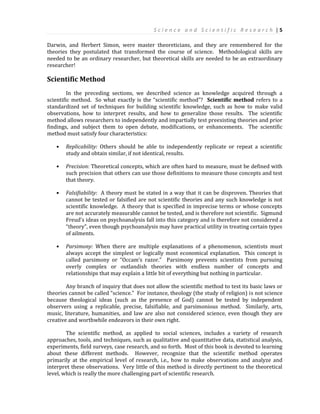 S c i e n c e a n d S c i e n t i f i c R e s e a r c h | 5
Darwin, and Herbert Simon, were master theoreticians, and they are remembered for the
theories they postulated that transformed the course of science. Methodological skills are
needed to be an ordinary researcher, but theoretical skills are needed to be an extraordinary
researcher!
Scientific Method
In the preceding sections, we described science as knowledge acquired through a
scientific method. So what exactly is the “scientific method”? Scientific method refers to a
standardized set of techniques for building scientific knowledge, such as how to make valid
observations, how to interpret results, and how to generalize those results. The scientific
method allows researchers to independently and impartially test preexisting theories and prior
findings, and subject them to open debate, modifications, or enhancements. The scientific
method must satisfy four characteristics:
 Replicability: Others should be able to independently replicate or repeat a scientific
study and obtain similar, if not identical, results.
 Precision: Theoretical concepts, which are often hard to measure, must be defined with
such precision that others can use those definitions to measure those concepts and test
that theory.
 Falsifiability: A theory must be stated in a way that it can be disproven. Theories that
cannot be tested or falsified are not scientific theories and any such knowledge is not
scientific knowledge. A theory that is specified in imprecise terms or whose concepts
are not accurately measurable cannot be tested, and is therefore not scientific. Sigmund
Freud’s ideas on psychoanalysis fall into this category and is therefore not considered a
“theory”, even though psychoanalysis may have practical utility in treating certain types
of ailments.
 Parsimony: When there are multiple explanations of a phenomenon, scientists must
always accept the simplest or logically most economical explanation. This concept is
called parsimony or “Occam’s razor.” Parsimony prevents scientists from pursuing
overly complex or outlandish theories with endless number of concepts and
relationships that may explain a little bit of everything but nothing in particular.
Any branch of inquiry that does not allow the scientific method to test its basic laws or
theories cannot be called “science.” For instance, theology (the study of religion) is not science
because theological ideas (such as the presence of God) cannot be tested by independent
observers using a replicable, precise, falsifiable, and parsimonious method. Similarly, arts,
music, literature, humanities, and law are also not considered science, even though they are
creative and worthwhile endeavors in their own right.
The scientific method, as applied to social sciences, includes a variety of research
approaches, tools, and techniques, such as qualitative and quantitative data, statistical analysis,
experiments, field surveys, case research, and so forth. Most of this book is devoted to learning
about these different methods. However, recognize that the scientific method operates
primarily at the empirical level of research, i.e., how to make observations and analyze and
interpret these observations. Very little of this method is directly pertinent to the theoretical
level, which is really the more challenging part of scientific research.
 