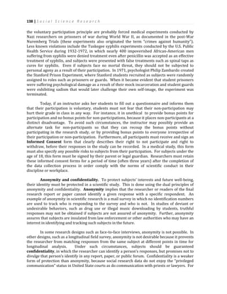 138 | S o c i a l S c i e n c e R e s e a r c h
the voluntary participation principle are probably forced medical experiments conducted by
Nazi researchers on prisoners of war during World War II, as documented in the post-War
Nuremberg Trials (these experiments also originated the term “crimes against humanity”).
Less known violations include the Tuskegee syphilis experiments conducted by the U.S. Public
Health Service during 1932-1972, in which nearly 400 impoverished African-American men
suffering from syphilis were denied treatment even after penicillin was accepted as an effective
treatment of syphilis, and subjects were presented with false treatments such as spinal taps as
cures for syphilis. Even if subjects face no mortal threat, they should not be subjected to
personal agony as a result of their participation. In 1971, psychologist Philip Zambardo created
the Stanford Prison Experiment, where Stanford students recruited as subjects were randomly
assigned to roles such as prisoners or guards. When it became evident that student prisoners
were suffering psychological damage as a result of their mock incarceration and student guards
were exhibiting sadism that would later challenge their own self-image, the experiment was
terminated.
Today, if an instructor asks her students to fill out a questionnaire and informs them
that their participation is voluntary, students must not fear that their non-participation may
hurt their grade in class in any way. For instance, it in unethical to provide bonus points for
participation and no bonus points for non-participations, because it places non-participants at a
distinct disadvantage. To avoid such circumstances, the instructor may possibly provide an
alternate task for non-participants so that they can recoup the bonus points without
participating in the research study, or by providing bonus points to everyone irrespective of
their participation or non-participation. Furthermore, all participants must receive and sign an
Informed Consent form that clearly describes their right to not participate and right to
withdraw, before their responses in the study can be recorded. In a medical study, this form
must also specify any possible risks to subjects from their participation. For subjects under the
age of 18, this form must be signed by their parent or legal guardian. Researchers must retain
these informed consent forms for a period of time (often three years) after the completion of
the data collection process in order comply with the norms of scientific conduct in their
discipline or workplace.
Anonymity and confidentiality. To protect subjects’ interests and future well-being,
their identity must be protected in a scientific study. This is done using the dual principles of
anonymity and confidentiality. Anonymity implies that the researcher or readers of the final
research report or paper cannot identify a given response with a specific respondent. An
example of anonymity in scientific research is a mail survey in which no identification numbers
are used to track who is responding to the survey and who is not. In studies of deviant or
undesirable behaviors, such as drug use or illegal music downloading by students, truthful
responses may not be obtained if subjects are not assured of anonymity. Further, anonymity
assures that subjects are insulated from law enforcement or other authorities who may have an
interest in identifying and tracking such subjects in the future.
In some research designs such as face-to-face interviews, anonymity is not possible. In
other designs, such as a longitudinal field survey, anonymity is not desirable because it prevents
the researcher from matching responses from the same subject at different points in time for
longitudinal analysis. Under such circumstances, subjects should be guaranteed
confidentiality, in which the researcher can identify a person’s responses, but promises not to
divulge that person’s identify in any report, paper, or public forum. Confidentiality is a weaker
form of protection than anonymity, because social research data do not enjoy the “privileged
communication” status in United State courts as do communication with priests or lawyers. For
 