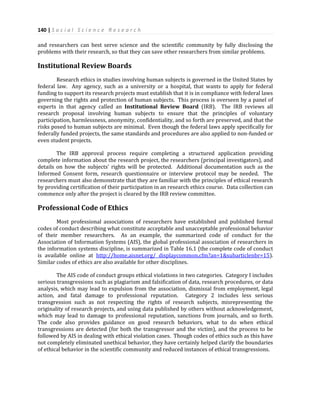 140 | S o c i a l S c i e n c e R e s e a r c h
and researchers can best serve science and the scientific community by fully disclosing the
problems with their research, so that they can save other researchers from similar problems.
Institutional Review Boards
Research ethics in studies involving human subjects is governed in the United States by
federal law. Any agency, such as a university or a hospital, that wants to apply for federal
funding to support its research projects must establish that it is in compliance with federal laws
governing the rights and protection of human subjects. This process is overseen by a panel of
experts in that agency called an Institutional Review Board (IRB). The IRB reviews all
research proposal involving human subjects to ensure that the principles of voluntary
participation, harmlessness, anonymity, confidentiality, and so forth are preserved, and that the
risks posed to human subjects are minimal. Even though the federal laws apply specifically for
federally funded projects, the same standards and procedures are also applied to non-funded or
even student projects.
The IRB approval process require completing a structured application providing
complete information about the research project, the researchers (principal investigators), and
details on how the subjects’ rights will be protected. Additional documentation such as the
Informed Consent form, research questionnaire or interview protocol may be needed. The
researchers must also demonstrate that they are familiar with the principles of ethical research
by providing certification of their participation in an research ethics course. Data collection can
commence only after the project is cleared by the IRB review committee.
Professional Code of Ethics
Most professional associations of researchers have established and published formal
codes of conduct describing what constitute acceptable and unacceptable professional behavior
of their member researchers. As an example, the summarized code of conduct for the
Association of Information Systems (AIS), the global professional association of researchers in
the information systems discipline, is summarized in Table 16.1 (the complete code of conduct
is available online at http://home.aisnet.org/ displaycommon.cfm?an=1&subarticlenbr=15).
Similar codes of ethics are also available for other disciplines.
The AIS code of conduct groups ethical violations in two categories. Category I includes
serious transgressions such as plagiarism and falsification of data, research procedures, or data
analysis, which may lead to expulsion from the association, dismissal from employment, legal
action, and fatal damage to professional reputation. Category 2 includes less serious
transgression such as not respecting the rights of research subjects, misrepresenting the
originality of research projects, and using data published by others without acknowledgement,
which may lead to damage to professional reputation, sanctions from journals, and so forth.
The code also provides guidance on good research behaviors, what to do when ethical
transgressions are detected (for both the transgressor and the victim), and the process to be
followed by AIS in dealing with ethical violation cases. Though codes of ethics such as this have
not completely eliminated unethical behavior, they have certainly helped clarify the boundaries
of ethical behavior in the scientific community and reduced instances of ethical transgressions.
 