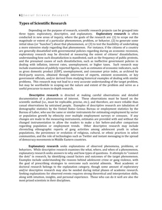 6 | S o c i a l S c i e n c e R e s e a r c h
Types of Scientific Research
Depending on the purpose of research, scientific research projects can be grouped into
three types: exploratory, descriptive, and explanatory. Exploratory research is often
conducted in new areas of inquiry, where the goals of the research are: (1) to scope out the
magnitude or extent of a particular phenomenon, problem, or behavior, (2) to generate some
initial ideas (or “hunches”) about that phenomenon, or (3) to test the feasibility of undertaking
a more extensive study regarding that phenomenon. For instance, if the citizens of a country
are generally dissatisfied with governmental policies regarding during an economic recession,
exploratory research may be directed at measuring the extent of citizens’ dissatisfaction,
understanding how such dissatisfaction is manifested, such as the frequency of public protests,
and the presumed causes of such dissatisfaction, such as ineffective government policies in
dealing with inflation, interest rates, unemployment, or higher taxes. Such research may
include examination of publicly reported figures, such as estimates of economic indicators, such
as gross domestic product (GDP), unemployment, and consumer price index, as archived by
third-party sources, obtained through interviews of experts, eminent economists, or key
government officials, and/or derived from studying historical examples of dealing with similar
problems. This research may not lead to a very accurate understanding of the target problem,
but may be worthwhile in scoping out the nature and extent of the problem and serve as a
useful precursor to more in-depth research.
Descriptive research is directed at making careful observations and detailed
documentation of a phenomenon of interest. These observations must be based on the
scientific method (i.e., must be replicable, precise, etc.), and therefore, are more reliable than
casual observations by untrained people. Examples of descriptive research are tabulation of
demographic statistics by the United States Census Bureau or employment statistics by the
Bureau of Labor, who use the same or similar instruments for estimating employment by sector
or population growth by ethnicity over multiple employment surveys or censuses. If any
changes are made to the measuring instruments, estimates are provided with and without the
changed instrumentation to allow the readers to make a fair before-and-after comparison
regarding population or employment trends. Other descriptive research may include
chronicling ethnographic reports of gang activities among adolescent youth in urban
populations, the persistence or evolution of religious, cultural, or ethnic practices in select
communities, and the role of technologies such as Twitter and instant messaging in the spread
of democracy movements in Middle Eastern countries.
Explanatory research seeks explanations of observed phenomena, problems, or
behaviors. While descriptive research examines the what, where, and when of a phenomenon,
explanatory research seeks answers to why and how types of questions. It attempts to “connect
the dots” in research, by identifying causal factors and outcomes of the target phenomenon.
Examples include understanding the reasons behind adolescent crime or gang violence, with
the goal of prescribing strategies to overcome such societal ailments. Most academic or
doctoral research belongs to the explanation category, though some amount of exploratory
and/or descriptive research may also be needed during initial phases of academic research.
Seeking explanations for observed events requires strong theoretical and interpretation skills,
along with intuition, insights, and personal experience. Those who can do it well are also the
most prized scientists in their disciplines.
 