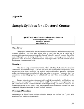 143
Appendix
Sample Syllabus for a Doctoral Course
QMB 7565: Introduction to Research Methods
University of South Florida
College of Business
Fall Semester 2011
Objectives:
The purpose of this course is to introduce doctoral students to the process of conducting
academic research. We will learn about how to think and act like a researcher in
conceptualizing, designing, executing, and evaluating “scientific” research projects. Part of the
class will require you to design and write an independent research proposal (with your
professor’s help). In addition, the finals exam will prepare you for the research methods section
of your Ph.D. comprehensives exam.
Structure:
This class is designed in a seminar format. This heart of any Ph.D. seminar is discussion
and analysis of assigned readings. To do that, you must read all assigned readings before class,
think about these issues throughout the semester, debate these issues with your classmates,
and synthesize these issues mentally to develop yourself as a researcher. Please note that if you
do not come to class fully prepared, you will be totally lost and will not learn anything from the
class.
Being a doctoral seminar, this course will entail: (1) a much higher workload than any
Masters-level course you have encountered thus far, (2) a heavy dose of boring readings, and
(3) a substantial amount of critical and often frustrating thinking. This is not an easy class and
you will not receive an easy grade. If you are challenged by the demanding nature of this class,
you should drop this class and drop out of the Ph.D. program.
Books and Materials:
Bhattacherjee, A. Social Science Research: Principles, Methods, and Practice, Ver 2.0, 2011, Free
download from Blackboard (my.usf.edu).
 