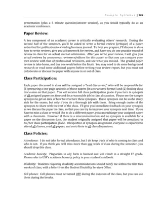 S a m p l e S y l l a b u s | 145
presentation (plus a 5 minute question/answer session), as you would typically do at an
academic conference.
Paper Review:
A key component of an academic career is critically evaluating others’ research. During the
second half of the semester, you’ll be asked to write a formal review (critique) of a paper
submitted for publication to a leading business journal. To help you prepare, I’ll discuss in class
how to write reviews, give you a framework for review, and have you do one practice round of
review in class for an actual journal submission. After you write your review, I will give you
actual reviews by anonymous reviewers/editors for this paper so that you can compare your
own review with that of professional reviewers, and see what you missed. The graded paper
review is take-home, and due one week before the finals. You may need to do some background
research or read some additional papers before writing your review report, but you must not
collaborate or discuss the paper with anyone in or out of class.
Class Participation:
Each paper discussed in class will be assigned a “lead discussant,” who will be responsible for
(1) preparing a one-page synopsis of those papers (in a structured format) and (2) leading class
discussion on that paper. You will receive full class participation grade if you turn in synopsis
of all assigned papers on time and do a reasonable job in class discussion. Please see the sample
synopsis to get an idea of how to structure these synopses. These synopses can be useful study
aids for the exams, but only if you do a thorough job with them. Bring enough copies of the
synopses to share with the rest of the class. I’ll give you immediate feedback on your synopsis
as we discuss the paper in class, so that you can try to improve your synopsis next time. If you
have to miss a class or would like to do a different paper, you can exchange your assigned paper
with a classmate. However, if there is a miscommunication and no synopsis is available for a
paper on the discussion date, the student originally assigned that paper will be penalized in
his/her class participation grade. Irrespective of synopsis assignment, everyone is expected to
attend all classes, read all papers, and contribute to all class discussions.
Class Policies:
Attendance: I do not take formal attendance, but I do keep track of who is coming to class and
who is not. If you think you will miss more than one week of class during the semester, you
should drop this class.
Academic honesty: Plagiarism in any form is banned and will result in a straight FF grade.
Please refer to USF’s academic honesty policy in your student handbook.
Disability: Students requiring disability accommodations should notify me within the first two
weeks of class, with a letter from the Student Disability Services Office.
Cell phones: Cell phones must be turned OFF during the duration of the class, but you can use
them during the breaks.
 