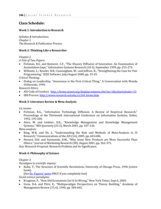 146 | S o c i a l S c i e n c e R e s e a r c h
Class Schedule:
Week 1: Introduction to Research
Syllabus & Introductions.
Chapter 1.
The Research & Publication Process.
Week 2: Thinking Like a Researcher
Chapter 2.
A Tale of Two Papers:
 Fichman, R.G. and Kemerer, C.F., "The Illusory Diffusion of Innovation: An Examination of
Assimilation Gaps," Information Systems Research (10:3), September 1999, pp. 255-275.
 Williams, L.; Kessler, R.R.; Cunningham, W.; and Jeffries, R., "Strengthening the Case for Pair
Programming," IEEE Software, July/August 2000, pp. 19-25.
Critical Thinking:
 Dialog on Leadership, "Awareness is the First Critical Thing," A Conversation with Wanda
Orlikowski, 1999.
Research Ethics:
 AIS Code of Conduct: http://home.aisnet.org/displaycommon.cfm?an=1&subarticlenbr=13
 IRB Process: http://www.research.usf.edu/cs/irb_forms.htm
Week 3: Literature Review & Meta-Analysis
Lit review:
 Fichman, R.G., "Information Technology Diffusion: A Review of Empirical Research,"
Proceedings of the Thirteenth International Conference on Information Systems, Dallas,
1992, 195-206.
 Alavi, M. and Leidner, D.E., "Knowledge Management and Knowledge Management
Systems," MIS Quarterly (25:2), March 2001, pp. 107-136.
Meta-analysis:
 King, W.R, and He, J., "Understanding the Role and Methods of Meta-Analysis in IS
Research," Communications of the AIS (16), 2005, pp. 665.686.
 Henard, D.H. and Szymanski, D.M., "Why Some New Products are More Successful Than
Others," Journal of Marketing Research (38), August 2001, pp. 362-375.
Due: Research Proposal: Research Problem and its Significance.
Week 4: Philosophy of Science
Chapter 3.
Paradigms in scientific inquiry:
 Kuhn, T., The Structure of Scientific Revolutions, University of Chicago Press, 1996 (entire
book).
[See Dr. Pajares' notes ONLY if you completely lost]
Social science paradigms:
 Krugman, P., "How Did Economists Get It So Wrong," New York Times, Sept 6, 2009.
 Gioia, D.A. and Pitre, E., "Multiparadigm Perspectives on Theory Building," Academy of
Management Review (15:4), 1990, pp. 584-602.
 