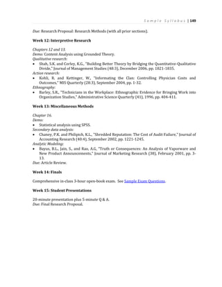 S a m p l e S y l l a b u s | 149
Due: Research Proposal: Research Methods (with all prior sections).
Week 12: Interpretive Research
Chapters 12 and 13.
Demo: Content Analysis using Grounded Theory.
Qualitative research:
 Shah, S.K. and Corley, K.G., "Building Better Theory by Bridging the Quantitative-Qualitative
Divide," Journal of Management Studies (48:3), December 2006, pp. 1821-1835.
Action research:
 Kohli, R. and Kettinger, W., "Informating the Clan: Controlling Physician Costs and
Outcomes," MIS Quarterly (28:3), September 2004, pp. 1-32.
Ethnography:
 Barley, S.R., "Technicians in the Workplace: Ethnographic Evidence for Bringing Work into
Organization Studies," Administrative Science Quarterly (41), 1996, pp. 404-411.
Week 13: Miscellaneous Methods
Chapter 16.
Demo:
 Statistical analysis using SPSS.
Secondary data analysis:
 Chaney, P.K. and Philipich, K.L., "Shredded Reputation: The Cost of Audit Failure," Journal of
Accounting Research (40:4), September 2002, pp. 1221-1245.
Analytic Modeling:
 Bayus, B.L., Jain, S., and Rao, A.G, "Truth or Consequences: An Analysis of Vaporware and
New Product Announcements," Journal of Marketing Research (38), February 2001, pp. 3-
13.
Due: Article Review.
Week 14: Finals
Comprehensive in-class 3-hour open-book exam. See Sample Exam Questions.
Week 15: Student Presentations
20-minute presentation plus 5-minute Q & A.
Due: Final Research Proposal.
 
