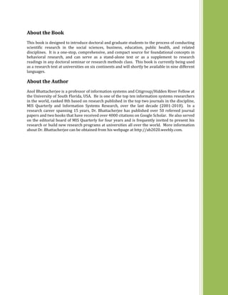About the Book
This book is designed to introduce doctoral and graduate students to the process of conducting
scientific research in the social sciences, business, education, public health, and related
disciplines. It is a one-stop, comprehensive, and compact source for foundational concepts in
behavioral research, and can serve as a stand-alone text or as a supplement to research
readings in any doctoral seminar or research methods class. This book is currently being used
as a research text at universities on six continents and will shortly be available in nine different
languages.
About the Author
Anol Bhattacherjee is a professor of information systems and Citigroup/Hidden River Fellow at
the University of South Florida, USA. He is one of the top ten information systems researchers
in the world, ranked 8th based on research published in the top two journals in the discipline,
MIS Quarterly and Information Systems Research, over the last decade (2001-2010). In a
research career spanning 15 years, Dr. Bhattacherjee has published over 50 refereed journal
papers and two books that have received over 4000 citations on Google Scholar. He also served
on the editorial board of MIS Quarterly for four years and is frequently invited to present his
research or build new research programs at universities all over the world. More information
about Dr. Bhattacherjee can be obtained from his webpage at http://ab2020.weebly.com.
 