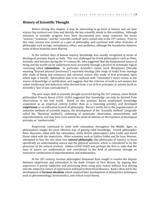 S c i e n c e a n d S c i e n t i f i c R e s e a r c h | 7
History of Scientific Thought
Before closing this chapter, it may be interesting to go back in history and see how
science has evolved over time and identify the key scientific minds in this evolution. Although
instances of scientific progress have been documented over many centuries, the terms
“science,” “scientists,” and the “scientific method” were coined only in the 19th century. Prior to
this time, science was viewed as a part of philosophy, and coexisted with other branches of
philosophy such as logic, metaphysics, ethics, and aesthetics, although the boundaries between
some of these branches were blurred.
In the earliest days of human inquiry, knowledge was usually recognized in terms of
theological precepts based on faith. This was challenged by Greek philosophers such as Plato,
Aristotle, and Socrates during the 3rd century BC, who suggested that the fundamental nature of
being and the world can be understood more accurately through a process of systematic logical
reasoning called rationalism. In particular, Aristotle’s classic work Metaphysics (literally
meaning “beyond physical [existence]”) separated theology (the study of Gods) from ontology
(the study of being and existence) and universal science (the study of first principles, upon
which logic is based). Rationalism (not to be confused with “rationality”) views reason as the
source of knowledge or justification, and suggests that the criterion of truth is not sensory but
rather intellectual and deductive, often derived from a set of first principles or axioms (such as
Aristotle’s “law of non-contradiction”).
The next major shift in scientific thought occurred during the 16th century, when British
philosopher Francis Bacon (1561-1626) suggested that knowledge can only be derived from
observations in the real world. Based on this premise, Bacon emphasized knowledge
acquisition as an empirical activity (rather than as a reasoning activity), and developed
empiricism as an influential branch of philosophy. Bacon’s works led to the popularization of
inductive methods of scientific inquiry, the development of the “scientific method” (originally
called the “Baconian method”), consisting of systematic observation, measurement, and
experimentation, and may have even sowed the seeds of atheism or the rejection of theological
precepts as “unobservable.”
Empiricism continued to clash with rationalism throughout the Middle Ages, as
philosophers sought the most effective way of gaining valid knowledge. French philosopher
Rene Descartes sided with the rationalists, while British philosophers John Locke and David
Hume sided with the empiricists. Other scientists, such as Galileo Galilei and Sir Issac Newton,
attempted to fuse the two ideas into natural philosophy (the philosophy of nature), to focus
specifically on understanding nature and the physical universe, which is considered to be the
precursor of the natural sciences. Galileo (1564-1642) was perhaps the first to state that the
laws of nature are mathematical, and contributed to the field of astronomy through an
innovative combination of experimentation and mathematics.
In the 18th century, German philosopher Immanuel Kant sought to resolve the dispute
between empiricism and rationalism in his book Critique of Pure Reason, by arguing that
experience is purely subjective and processing them using pure reason without first delving
into the subjective nature of experiences will lead to theoretical illusions. Kant’s ideas led to the
development of German idealism, which inspired later development of interpretive techniques
such as phenomenology, hermeneutics, and critical social theory.
 